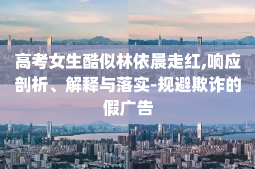 高考女生酷似林依晨走紅,響應(yīng)剖析、解釋與落實(shí)-規(guī)避欺詐的假?gòu)V告