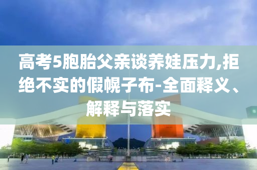 高考5胞胎父親談養(yǎng)娃壓力,拒絕不實(shí)的假幌子布-全面釋義、解釋與落實(shí)