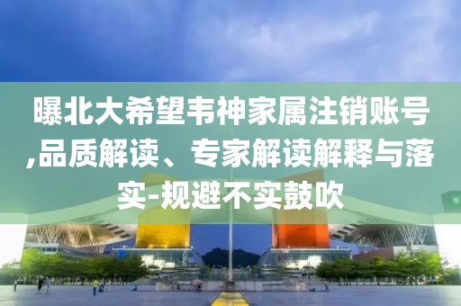 曝北大希望韋神家屬注銷賬號(hào),品質(zhì)解讀、專家解讀解釋與落實(shí)-規(guī)避不實(shí)鼓吹