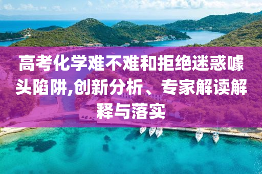高考化學(xué)難不難和拒絕迷惑噱頭陷阱,創(chuàng)新分析、專家解讀解釋與落實(shí)