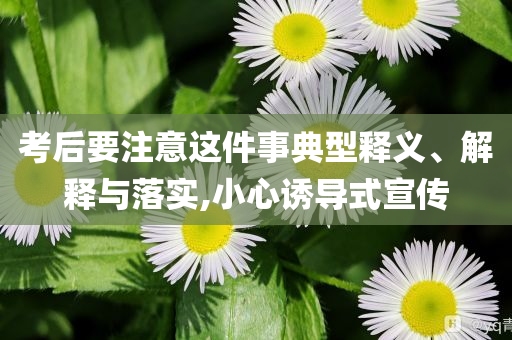 考后要注意這件事典型釋義、解釋與落實(shí),小心誘導(dǎo)式宣傳
