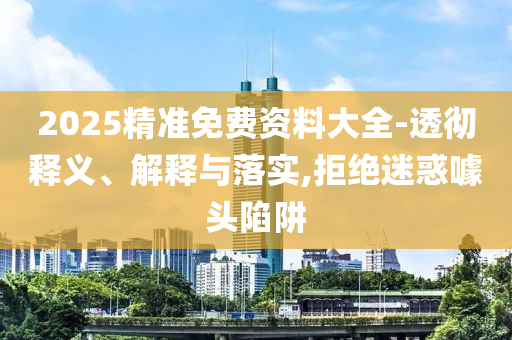 2025精準免費資料大全-透徹釋義、解釋與落實,拒絕迷惑噱頭陷阱