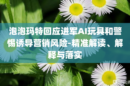 泡泡瑪特回應(yīng)進(jìn)軍AI玩具和警惕誘導(dǎo)營(yíng)銷風(fēng)險(xiǎn)-精準(zhǔn)解讀、解釋與落實(shí)