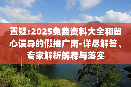 置疑:2025免費資料大全和留心誤導的假推廣雨-詳盡解答、專家解析解釋與落實