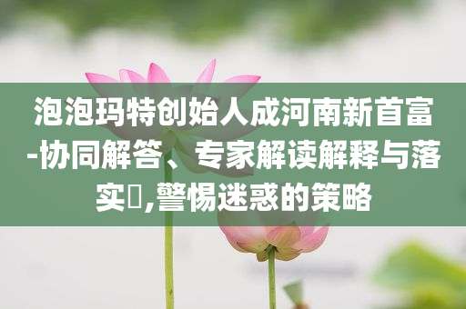 泡泡瑪特創(chuàng)始人成河南新首富-協(xié)同解答、專家解讀解釋與落實(shí)?,警惕迷惑的策略