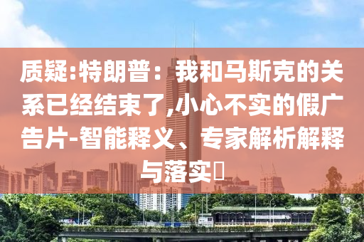 質(zhì)疑:特朗普：我和馬斯克的關(guān)系已經(jīng)結(jié)束了,小心不實(shí)的假?gòu)V告片-智能釋義、專家解析解釋與落實(shí)?