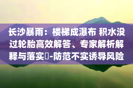 長沙暴雨：樓梯成瀑布 積水沒過輪胎高效解答、專家解析解釋與落實?-防范不實誘導風險
