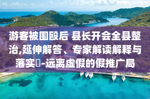 游客被圍毆后 縣長(zhǎng)開(kāi)會(huì)全縣整治,延伸解答、專家解讀解釋與落實(shí)?-遠(yuǎn)離虛假的假推廣局