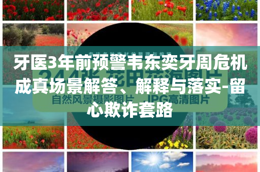 牙醫(yī)3年前預(yù)警韋東奕牙周危機(jī)成真場(chǎng)景解答、解釋與落實(shí)-留心欺詐套路