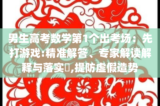 男生高考數(shù)學(xué)第1個出考場：先打游戲:精準解答、專家解讀解釋與落實?,提防虛假造勢