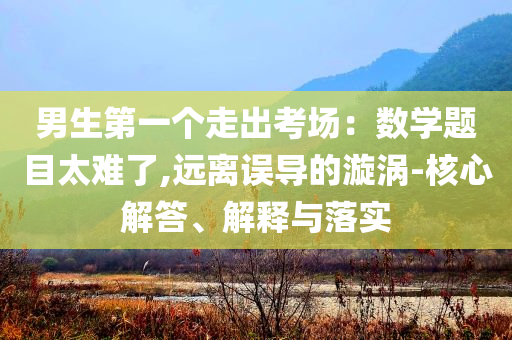 男生第一個(gè)走出考場：數(shù)學(xué)題目太難了,遠(yuǎn)離誤導(dǎo)的漩渦-核心解答、解釋與落實(shí)
