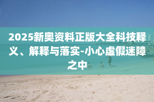 2025新奧資料正版大全科技釋義、解釋與落實-小心虛假迷障之中