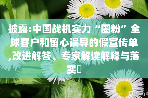 披露:中國戰(zhàn)機(jī)實(shí)力“圈粉”全球客戶和留心誤導(dǎo)的假宣傳單,改進(jìn)解答、專家解讀解釋與落實(shí)?