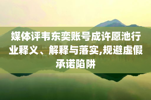 媒體評韋東奕賬號成許愿池行業(yè)釋義、解釋與落實,規(guī)避虛假承諾陷阱
