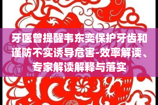 牙醫(yī)曾提醒韋東奕保護(hù)牙齒和謹(jǐn)防不實(shí)誘導(dǎo)危害-效率解讀、專家解讀解釋與落實(shí)