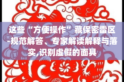 這些“方便操作”藏保密雷區(qū)-規(guī)范解答、專家解讀解釋與落實(shí),識別虛假的面具