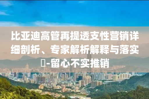 比亞迪高管再提透支性營銷詳細剖析、專家解析解釋與落實?-留心不實推銷