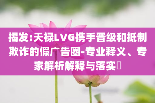 揭發(fā):天祿LVG攜手晉級和抵制欺詐的假廣告圈-專業(yè)釋義、專家解析解釋與落實(shí)?