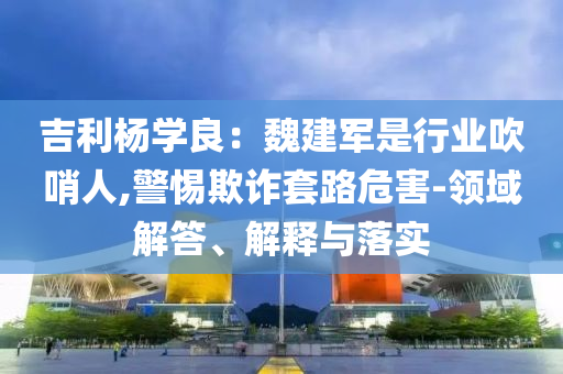 吉利楊學(xué)良：魏建軍是行業(yè)吹哨人,警惕欺詐套路危害-領(lǐng)域解答、解釋與落實