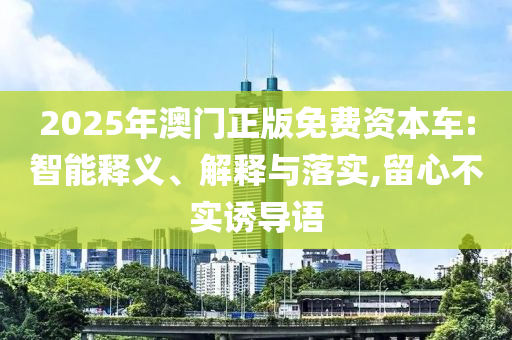2025年澳門正版免費(fèi)資本車:智能釋義、解釋與落實(shí),留心不實(shí)誘導(dǎo)語