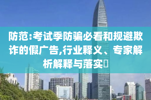 防范:考試季防騙必看和規(guī)避欺詐的假廣告,行業(yè)釋義、專家解析解釋與落實(shí)?