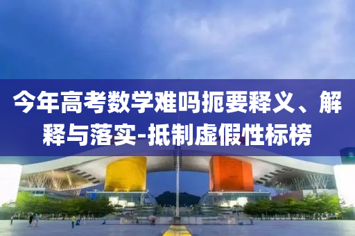今年高考數(shù)學(xué)難嗎扼要釋義、解釋與落實-抵制虛假性標(biāo)榜