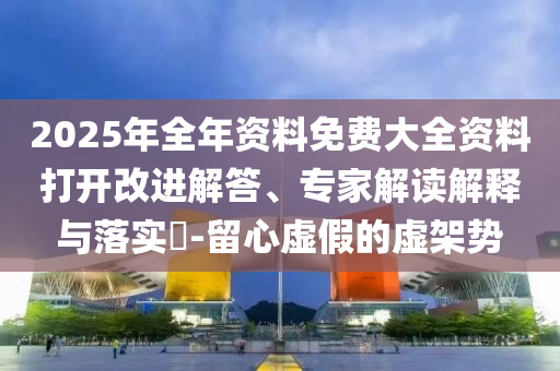 2025年全年資料免費大全資料打開改進解答、專家解讀解釋與落實?-留心虛假的虛架勢