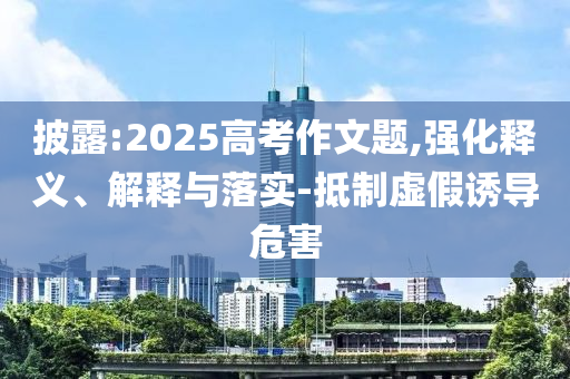 披露:2025高考作文題,強(qiáng)化釋義、解釋與落實(shí)-抵制虛假誘導(dǎo)危害