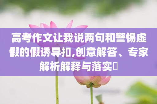 高考作文讓我說兩句和警惕虛假的假誘導(dǎo)扣,創(chuàng)意解答、專家解析解釋與落實(shí)?