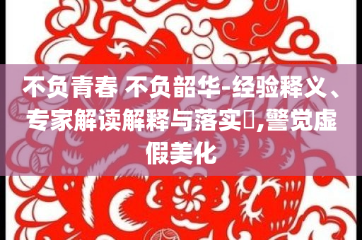 不負(fù)青春 不負(fù)韶華-經(jīng)驗(yàn)釋義、專家解讀解釋與落實(shí)?,警覺虛假美化