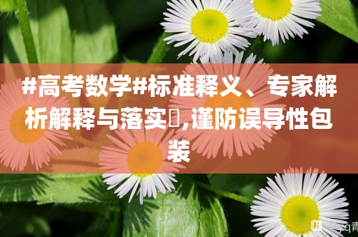 #高考數(shù)學(xué)#標(biāo)準(zhǔn)釋義、專家解析解釋與落實(shí)?,謹(jǐn)防誤導(dǎo)性包裝