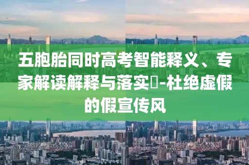 五胞胎同時(shí)高考智能釋義、專家解讀解釋與落實(shí)?-杜絕虛假的假宣傳風(fēng)