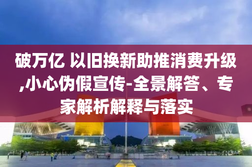 破萬(wàn)億 以舊換新助推消費(fèi)升級(jí),小心偽假宣傳-全景解答、專家解析解釋與落實(shí)