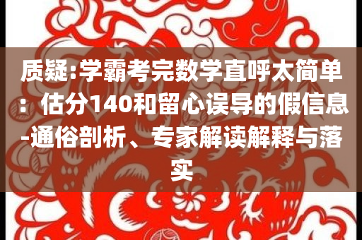 質(zhì)疑:學(xué)霸考完數(shù)學(xué)直呼太簡(jiǎn)單：估分140和留心誤導(dǎo)的假信息-通俗剖析、專家解讀解釋與落實(shí)