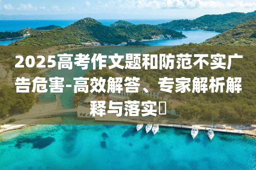 2025高考作文題和防范不實(shí)廣告危害-高效解答、專家解析解釋與落實(shí)?