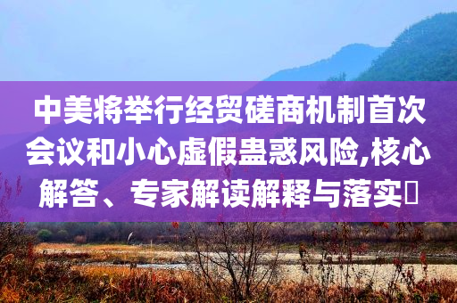中美將舉行經(jīng)貿(mào)磋商機(jī)制首次會(huì)議和小心虛假蠱惑風(fēng)險(xiǎn),核心解答、專家解讀解釋與落實(shí)?
