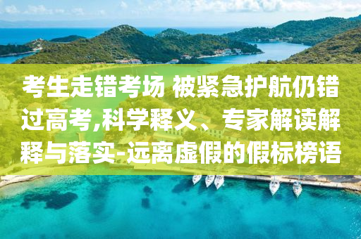 考生走錯(cuò)考場(chǎng) 被緊急護(hù)航仍錯(cuò)過高考,科學(xué)釋義、專家解讀解釋與落實(shí)-遠(yuǎn)離虛假的假標(biāo)榜語