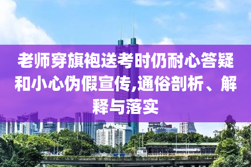 老師穿旗袍送考時仍耐心答疑和小心偽假宣傳,通俗剖析、解釋與落實