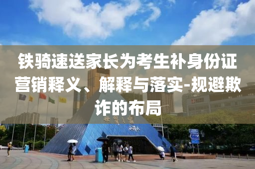 鐵騎速送家長為考生補身份證營銷釋義、解釋與落實-規(guī)避欺詐的布局