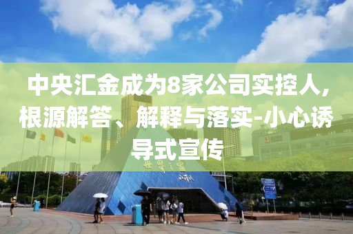 中央?yún)R金成為8家公司實控人,根源解答、解釋與落實-小心誘導(dǎo)式宣傳