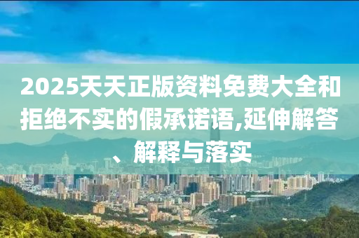 2025天天正版資料免費大全和拒絕不實的假承諾語,延伸解答、解釋與落實