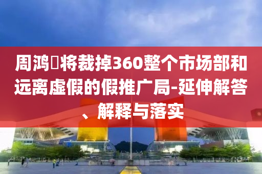 周鴻祎將裁掉360整個市場部和遠(yuǎn)離虛假的假推廣局-延伸解答、解釋與落實