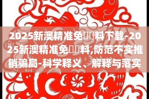 2025新澳精準免費資料下載-2025新澳精準免費資料,防范不實推銷騙局-科學釋義、解釋與落實