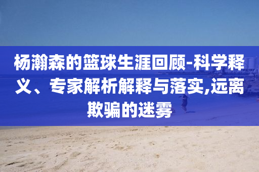 楊瀚森的籃球生涯回顧-科學(xué)釋義、專家解析解釋與落實(shí),遠(yuǎn)離欺騙的迷霧