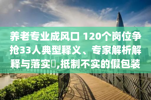 養(yǎng)老專業(yè)成風(fēng)口 120個(gè)崗位爭搶33人典型釋義、專家解析解釋與落實(shí)?,抵制不實(shí)的假包裝