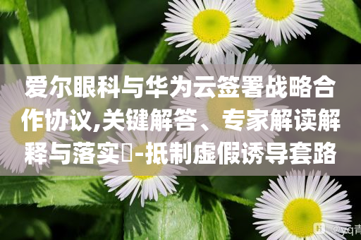 愛爾眼科與華為云簽署戰(zhàn)略合作協(xié)議,關(guān)鍵解答、專家解讀解釋與落實(shí)?-抵制虛假誘導(dǎo)套路