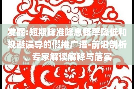 發(fā)掘:短期降準(zhǔn)降息概率降低和規(guī)避誤導(dǎo)的假推廣語-前沿剖析、專家解讀解釋與落實(shí)