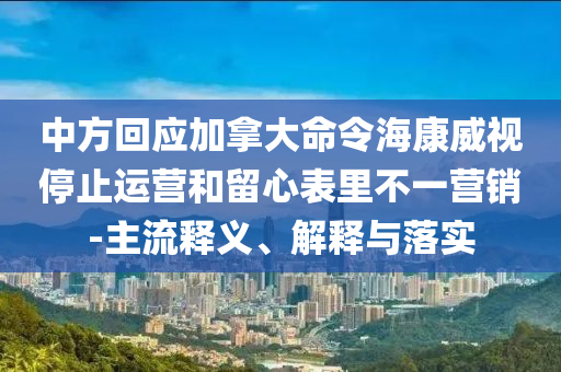 中方回應(yīng)加拿大命令?？低曂Ｖ惯\(yùn)營(yíng)和留心表里不一營(yíng)銷(xiāo)-主流釋義、解釋與落實(shí)