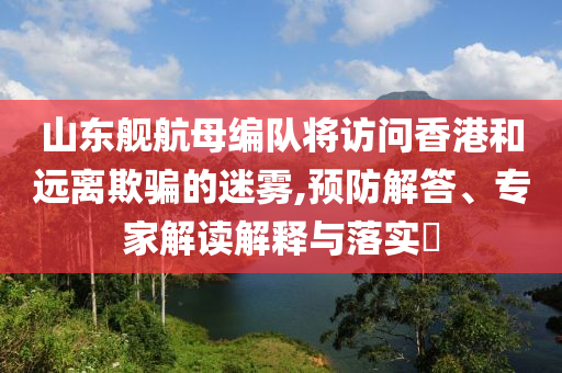 山東艦航母編隊(duì)將訪(fǎng)問(wèn)香港和遠(yuǎn)離欺騙的迷霧,預(yù)防解答、專(zhuān)家解讀解釋與落實(shí)?
