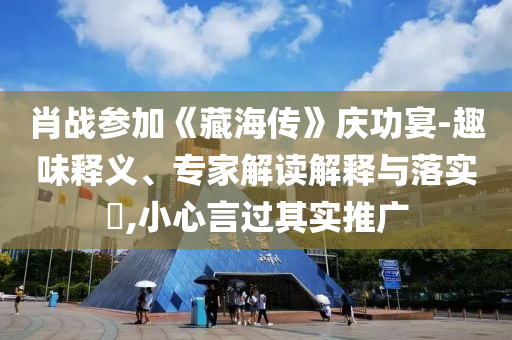肖戰(zhàn)參加《藏海傳》慶功宴-趣味釋義、專家解讀解釋與落實(shí)?,小心言過其實(shí)推廣
